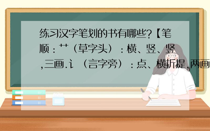 练习汉字笔划的书有哪些?【笔顺：艹（草字头）：横、竖、竖,三画.讠（言字旁）：点、横折提,两画.辶（走之儿）：点、横折折撇、捺,三画.阝（双耳刀）：横撇弯钩、竖,两画.忄（竖心旁