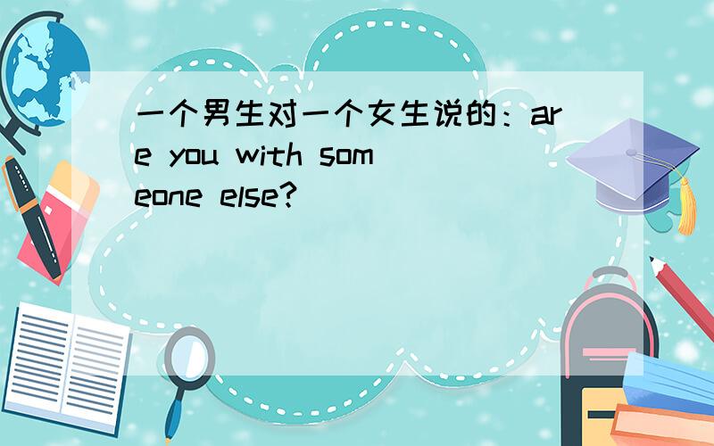 一个男生对一个女生说的：are you with someone else?