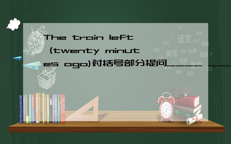 The train left (twenty minutes ago)对括号部分提问____ ______ the train______?怎么写?How long gone