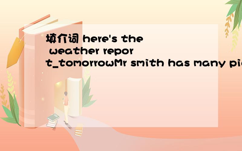 填介词 here's the weather report_tomorrowMr smith has many pigs _____his farmfather is cleaning his car ______the houseI get up ___ six o'clock in the morningwe are eating dinner_the tablemy birthday party is ___friday,___the tenth of june,_______