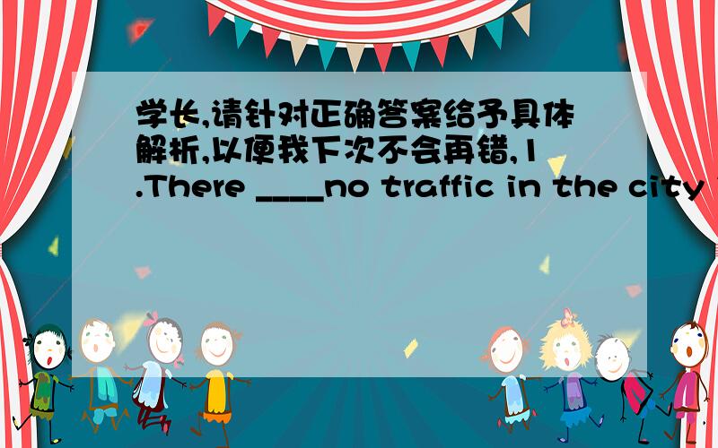 学长,请针对正确答案给予具体解析,以便我下次不会再错,1.There ____no traffic in the city in the pastA were B was C are D is2._________of the twins are interested in musicA None B Both C All D Some3.Ben studies ______than beforeA