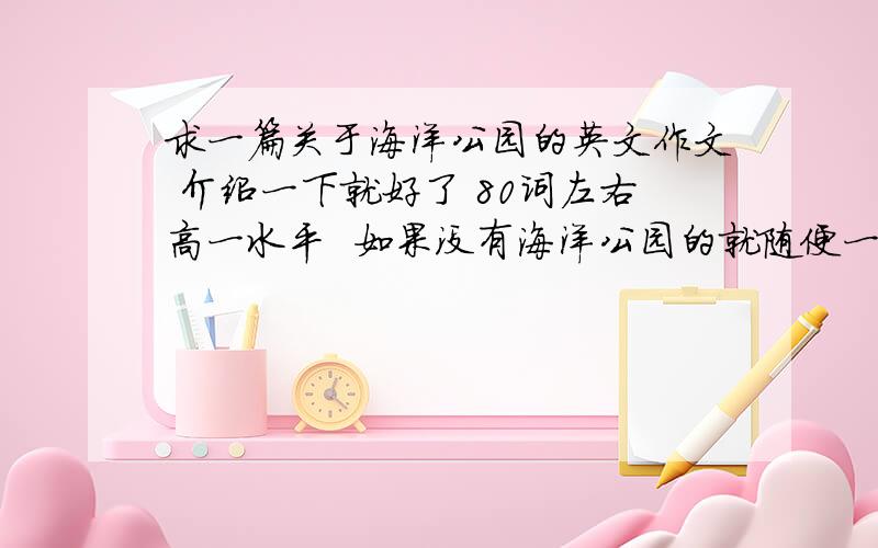 求一篇关于海洋公园的英文作文 介绍一下就好了 80词左右高一水平  如果没有海洋公园的就随便一个主题公园就好就是仿照高中英语必修4第五单元Reading的一小段