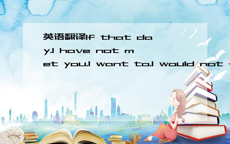 英语翻译If that day.I have not met you.I want to.I would not feel.So painful,so sad,so angry,so very sad to come.But.If I met you.I would not know that much joy ,then gentle,then love,then warm,then the feelings of happiness ......I have tears of