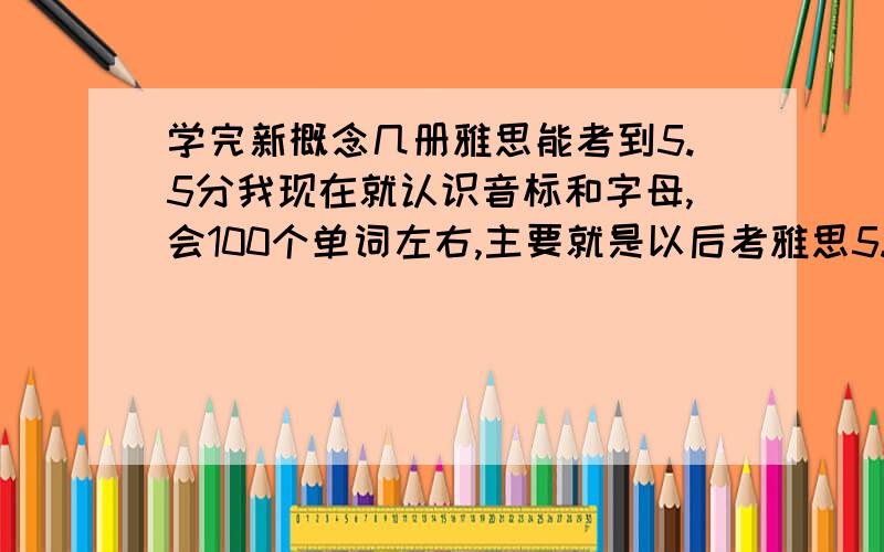 学完新概念几册雅思能考到5.5分我现在就认识音标和字母,会100个单词左右,主要就是以后考雅思5.5分以上,自学买什么书好,新概念怎么样,学完几册就能达到5.5的水平了,（考前再报个3个月的雅