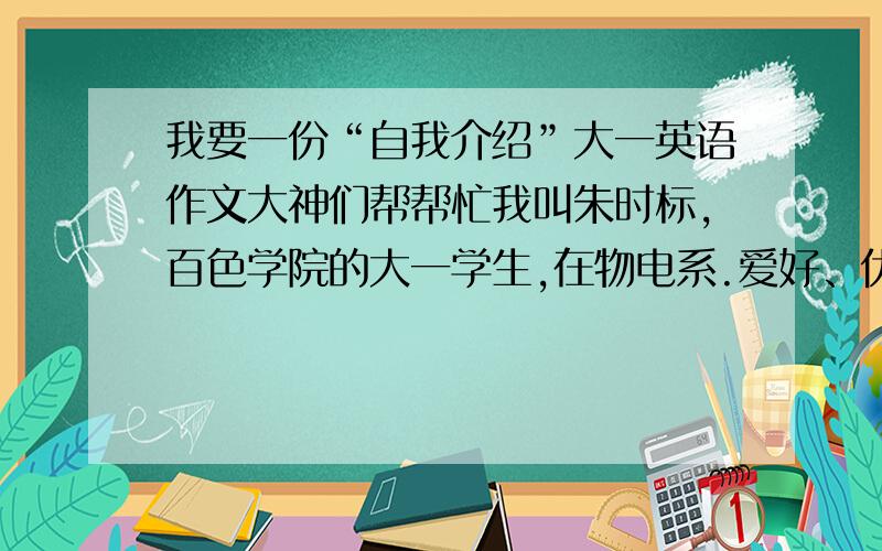 我要一份“自我介绍”大一英语作文大神们帮帮忙我叫朱时标,百色学院的大一学生,在物电系.爱好、优点、缺点可以随便写什么.120词左右就可以了!