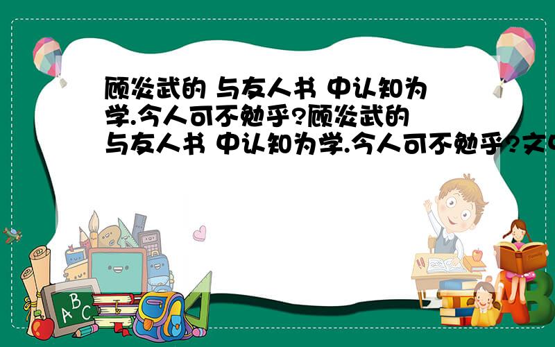 顾炎武的 与友人书 中认知为学.今人可不勉乎?顾炎武的 与友人书 中认知为学.今人可不勉乎?文中不幸而在穷僻之域 文中,终无济于天下