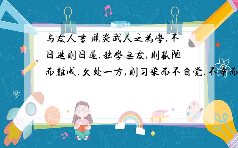 与友人书 顾炎武人之为学,不日进则日退.独学无友,则孤陋而难成.久处一方,则习染而不自觉.不幸而在穷僻之域,无车马之资,犹当博学审问,古人与稽,以求其是非之所在,庶几可得十之五六.若既