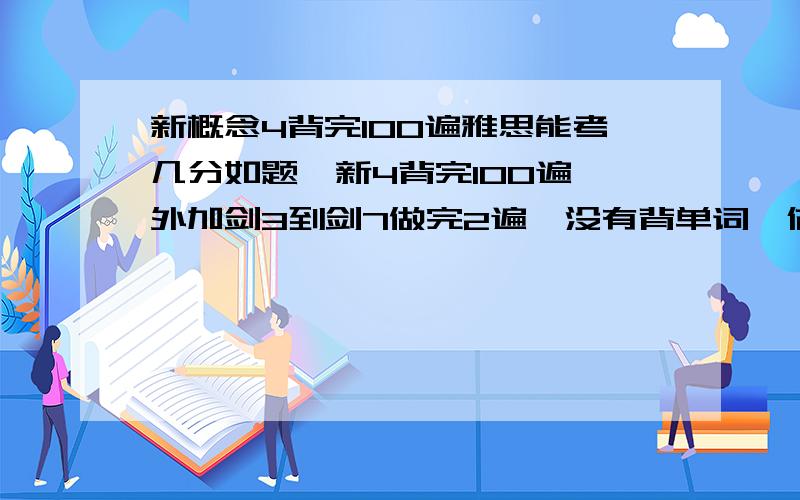 新概念4背完100遍雅思能考几分如题,新4背完100遍,外加剑3到剑7做完2遍,没有背单词,估计雅思能考多少分?谢谢