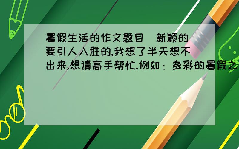 暑假生活的作文题目(新颖的)要引人入胜的,我想了半天想不出来,想请高手帮忙.例如：多彩的暑假之类的,但是我想要更吸引人的题目.我的作文内容是关于暑假生活的四大部分,主要写的就是