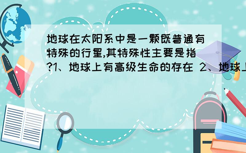 地球在太阳系中是一颗既普通有特殊的行星,其特殊性主要是指?1、地球上有高级生命的存在 2、地球上有大气 3、地球上有适宜的温度 4、地球的运动特征与其他行星不同