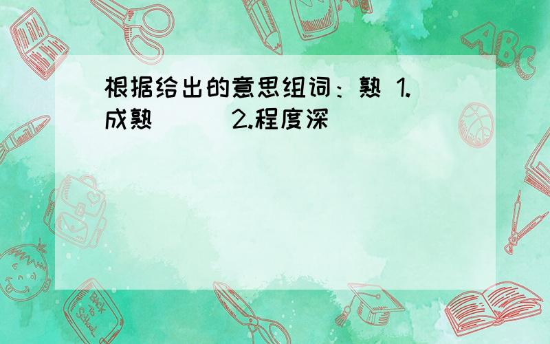 根据给出的意思组词：熟 1.成熟（ ） 2.程度深（ ）