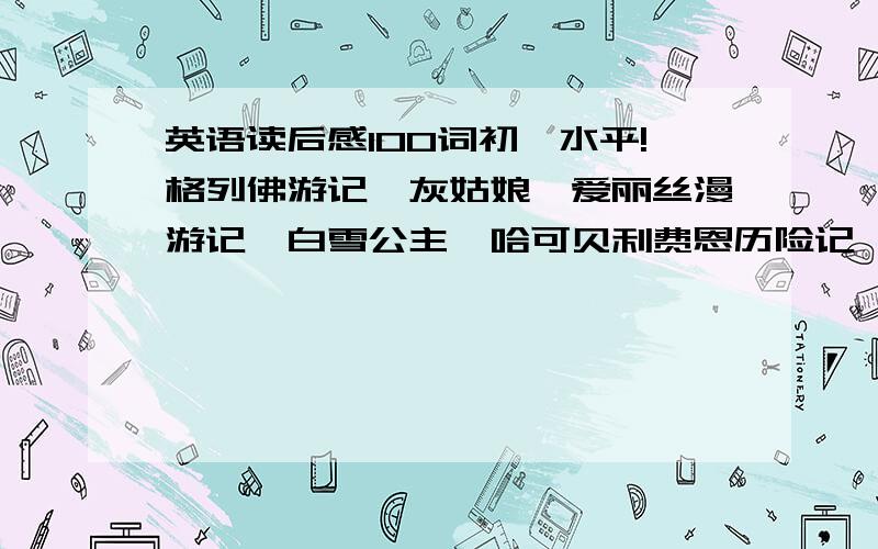 英语读后感100词初一水平!格列佛游记,灰姑娘,爱丽丝漫游记,白雪公主,哈可贝利费恩历险记,都可以,只给开头或内容概括或感想也可,最好是全