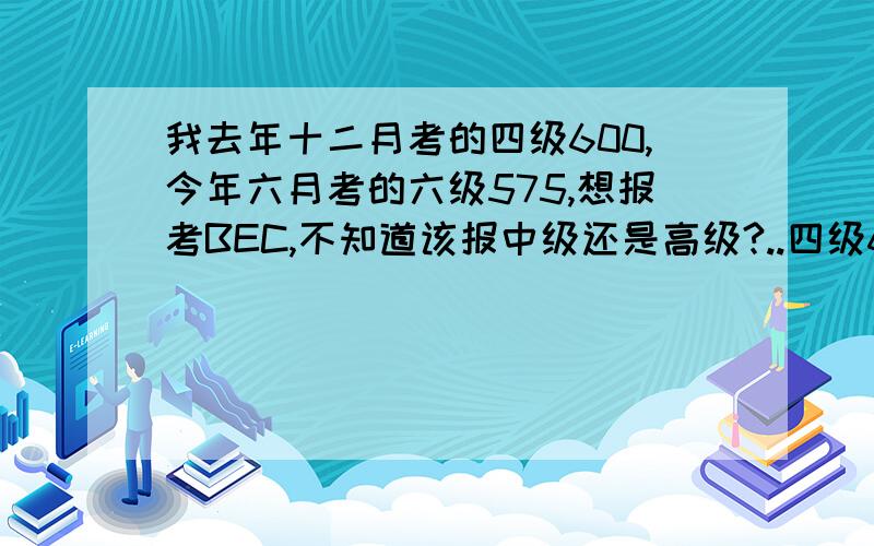 我去年十二月考的四级600,今年六月考的六级575,想报考BEC,不知道该报中级还是高级?..四级600（听力222阅读200综合59写作119）；六级575（听力192阅读225综合55写作103）