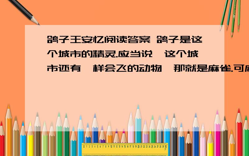 鸽子王安忆阅读答案 鸽子是这个城市的精灵.应当说,这个城市还有一样会飞的动物,那就是麻雀.可麻雀却是媚俗的,非也飞不高.它一飞就飞到人家的阳台或者天井里,啄吃着水泥裂缝里的残汤