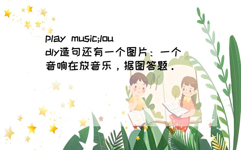 play music;loudly造句还有一个图片：一个音响在放音乐，据图答题。