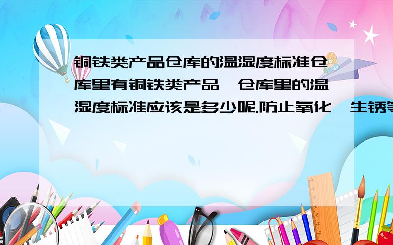 铜铁类产品仓库的温湿度标准仓库里有铜铁类产品,仓库里的温湿度标准应该是多少呢.防止氧化,生锈等