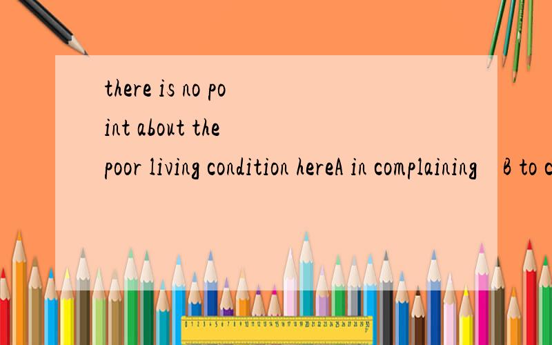 there is no point about the poor living condition hereA in complaining    B to compaining    c of complaining     D compain   为什么选择第一个 怎么翻译  谢了