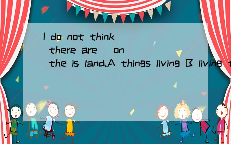 I do not think there are_ on the is land.A things living B living thingsC.alive thingsD.thing alive