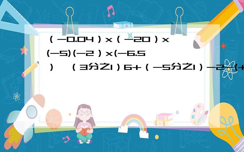 （-0.04）x（-20）x(-5)(-2）x(-6.5）÷（3分之1）6+（-5分之1）-2-(+11.7）-68x4-（3.5)÷（-0.010（-2的3次方）x5-（-6的3次方）÷824x（4分之3-6分之1-8分之3）÷（-5)