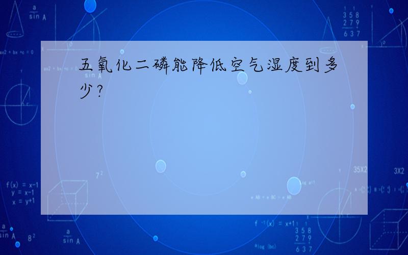 五氧化二磷能降低空气湿度到多少?