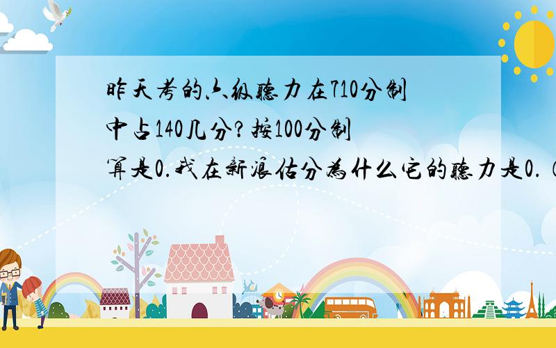 昨天考的六级听力在710分制中占140几分?按100分制算是0.我在新浪估分为什么它的听力是0.（它是按100分制来算的）我记得新6级听力的分数是和阅读理解一样多的啊