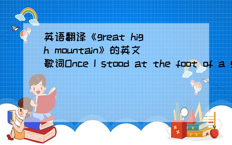 英语翻译《great high mountain》的英文歌词Once I stood at the foot of a great high mountain That I wanted so much to climb And on top of this mountain was a beautiful fountain That flows with the water of life I fell down on my knees at the