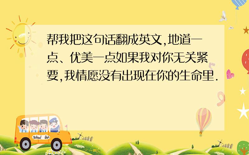 帮我把这句话翻成英文,地道一点、优美一点如果我对你无关紧要,我情愿没有出现在你的生命里.