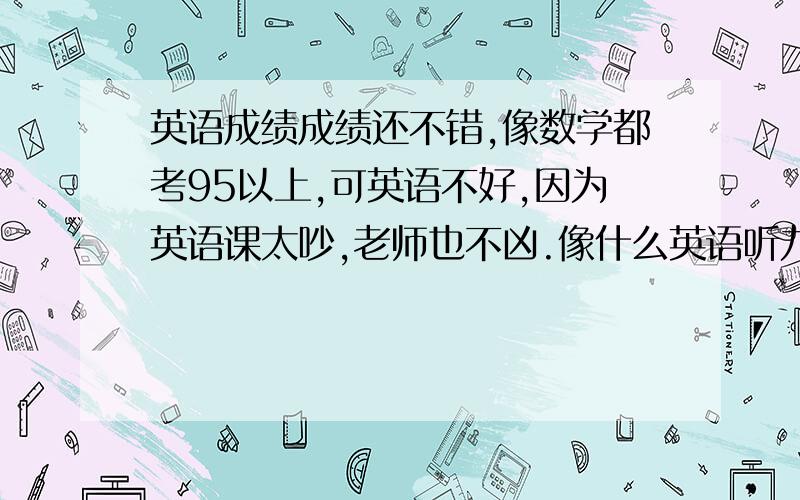 英语成绩成绩还不错,像数学都考95以上,可英语不好,因为英语课太吵,老师也不凶.像什么英语听力什么的都听不见老师在说什么.从三年级开始学英语就这样了.之前也不重视,而现在就要小升初