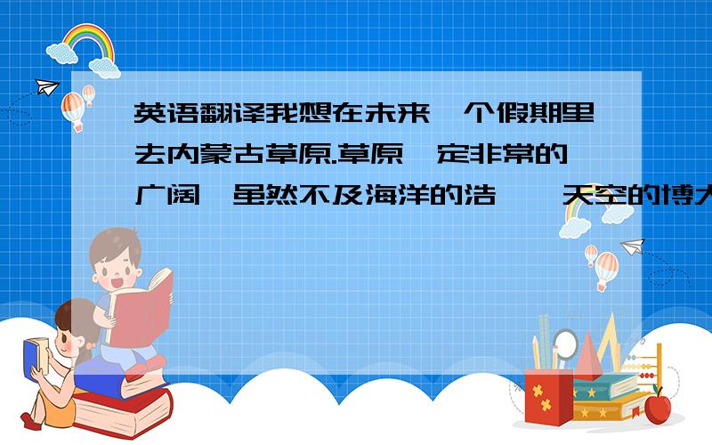 英语翻译我想在未来一个假期里去内蒙古草原.草原一定非常的广阔,虽然不及海洋的浩瀚,天空的博大.可是那种到处都是绿色的草地会让人心旷神怡.而且,秋季去的话,天高云淡,秋高气爽,各种