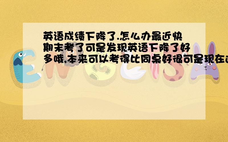 英语成绩下降了.怎么办最近快期末考了可是发现英语下降了好多哦,本来可以考得比同桌好很可是现在连她都超不过了多,一直觉得做过的题目都会忘记最近特别严重,而且连单词都忘了.55555