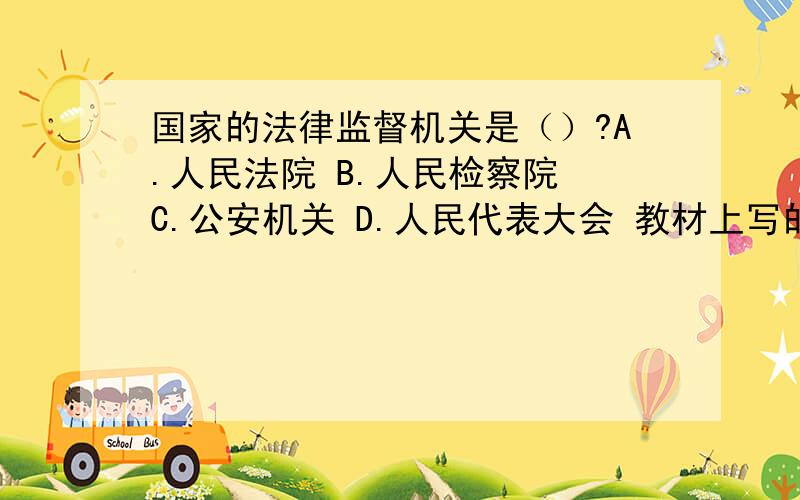 国家的法律监督机关是（）?A.人民法院 B.人民检察院 C.公安机关 D.人民代表大会 教材上写的是法律监督分为国家机关的监督和社会监督两大类.国家机关的监督又包括：1.国家权力机关的监督