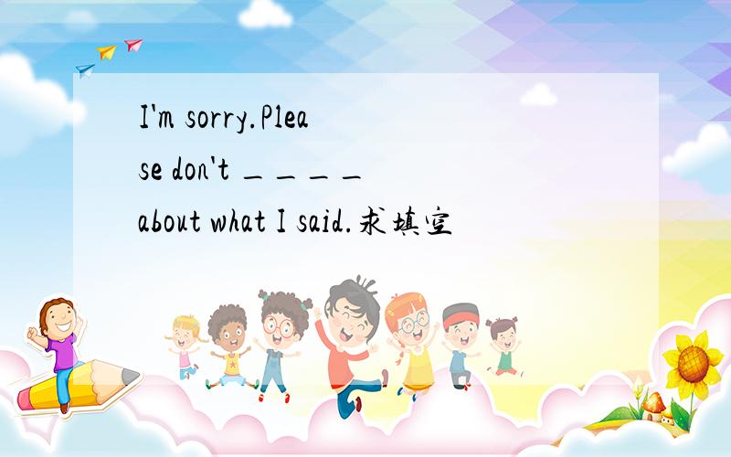 I'm sorry.Please don't ____ about what I said.求填空