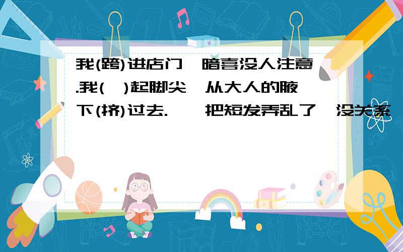 我(跨)进店门,暗喜没人注意.我(踮)起脚尖,从大人的腋下(挤)过去.呦,把短发弄乱了,没关系,我（看下边）总算挤到里边来了.其中一系列的动作描写,表现了（ ）.