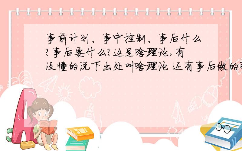 事前计划、事中控制、事后什么?事后要什么?这是啥理论,有没懂的说下出处叫啥理论 还有事后做的那个叫啥来着补你的卵啊,水泼出去了还能收回来.这里现在时谈学术,不是扯淡,你那胡说八