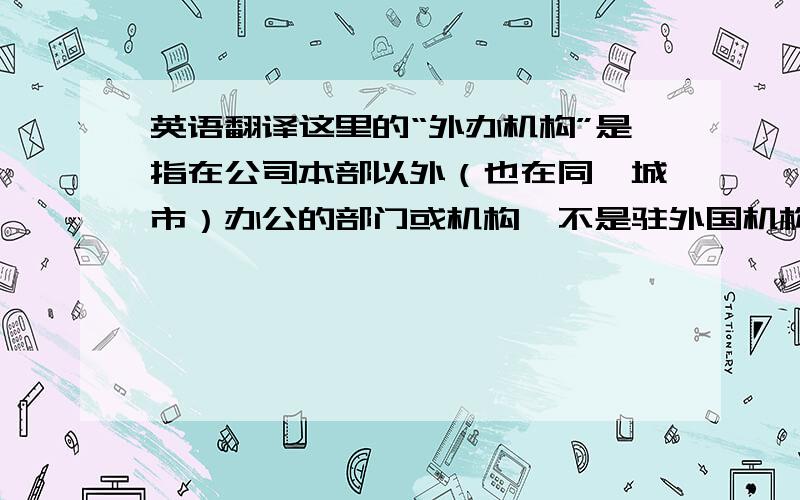 英语翻译这里的“外办机构”是指在公司本部以外（也在同一城市）办公的部门或机构,不是驻外国机构,也不是外事办等部门.