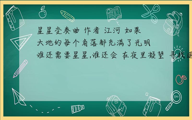 星星变奏曲 作者 江河 如果大地的每个角落都充满了光明 谁还需要星星,谁还会 在夜里凝望 寻找遥远的安慰 谁不愿意 每天 都是一首诗 每一个字都是一颗星 像蜜蜂在心头颤动 谁不愿意,有