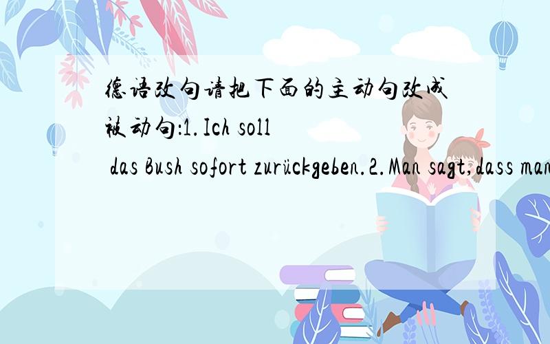 德语改句请把下面的主动句改成被动句：1.Ich soll das Bush sofort zurückgeben.2.Man sagt,dass man heute Abend einen neuen Film zeigen wird.3.Der Lehrer half dem Studenten.4.Er hat mir vi le Bilder gezeigt.不是翻译，是把这些