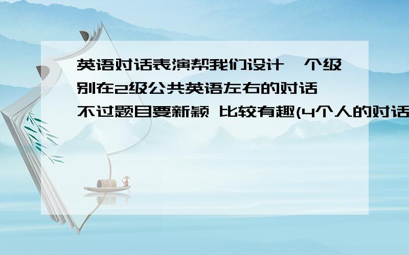 英语对话表演帮我们设计一个级别在2级公共英语左右的对话 不过题目要新颖 比较有趣(4个人的对话 每人要5句+的句子)