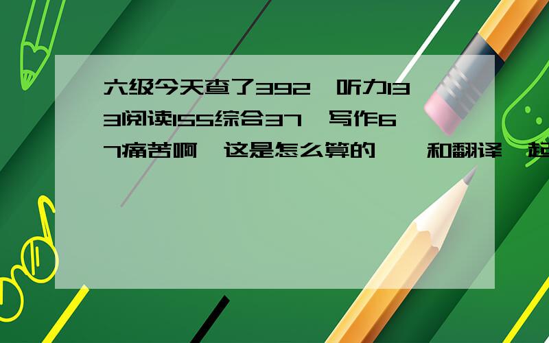 六级今天查了392,听力133阅读155综合37,写作67痛苦啊,这是怎么算的哇,和翻译一起?求指导.第一次考