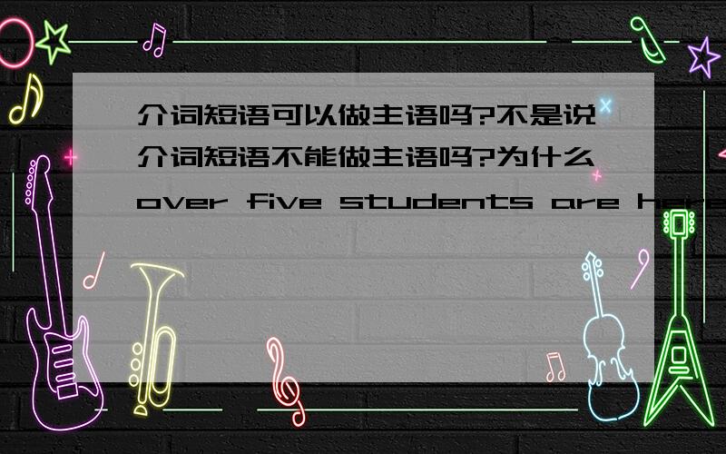 介词短语可以做主语吗?不是说介词短语不能做主语吗?为什么over five students are here这句话成立