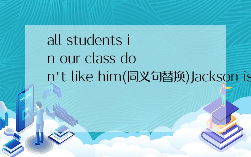 all students in our class don't like him(同义句替换)Jackson is (a litle thin and tall)(对划线部分提问)Tony and Mike look the same(同一句替换)I like the pop singer.The pop singer has funny glasses(合成一句)