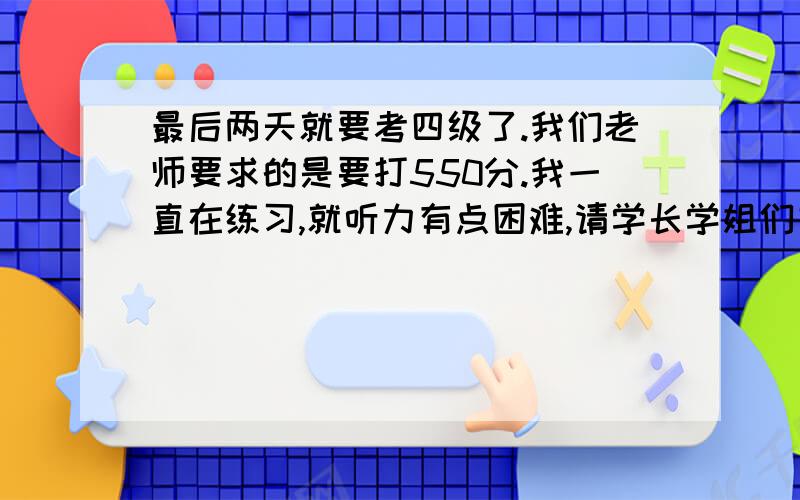 最后两天就要考四级了.我们老师要求的是要打550分.我一直在练习,就听力有点困难,请学长学姐们支招哈.我就是听力的长对话和独白有点困难.觉得太长,心里有点压迫,听不进去.还有最后的复