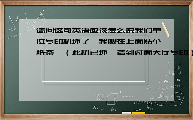 请问这句英语应该怎么说我们单位复印机坏了,我想在上面贴个纸条,（此机已坏,请到对面大厅复印）把这句话翻译成英语谢谢!