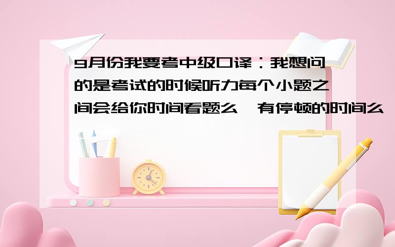 9月份我要考中级口译：我想问的是考试的时候听力每个小题之间会给你时间看题么,有停顿的时间么,因为我做中级听力教程的时候是没有停顿的,还有有关中级口译应该注意的一些问题,我听