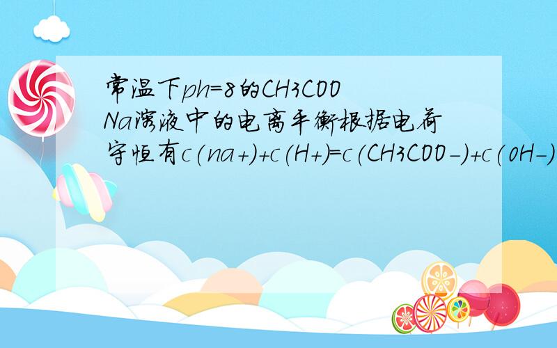 常温下ph=8的CH3COONa溶液中的电离平衡根据电荷守恒有c(na+)+c(H+)=c(CH3COO-)+c(0H-) 即 c(na+)-c(CH3COO-)=c(0H-)-c(H+) 又因为 常温下水的离子积为 10^-14 所以 c(0H-) =10^-6 c(H+)=10^-8 所以 c(0H-)-c(H+)=(10^-6)-(10^-8)