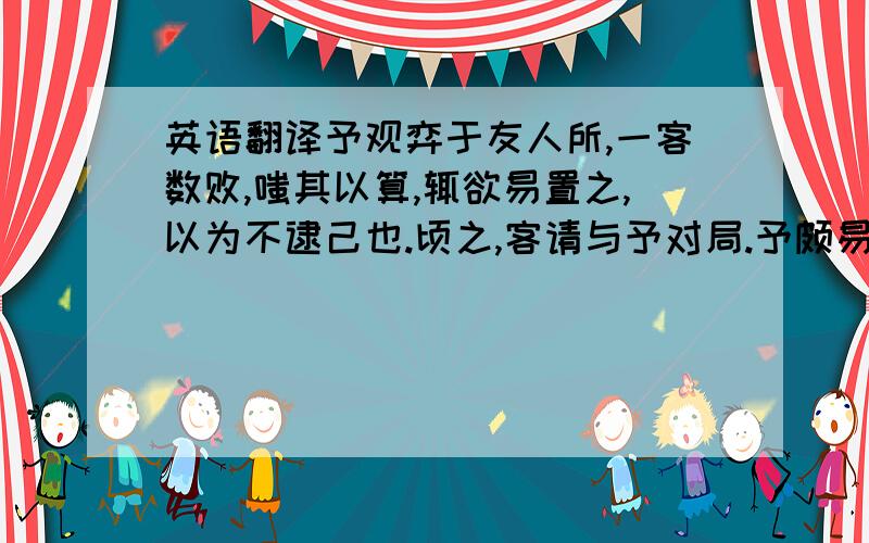 英语翻译予观弈于友人所,一客数败,嗤其以算,辄欲易置之,以为不逮己也.顷之,客请与予对局.予颇易之.甫下数子,客已得先手；局将半,予思益苦,而客之智尚有余.竟局数之,客胜予十三子予赧甚