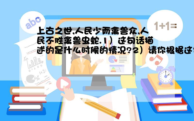 上古之世,人民少而禽兽众,人民不胜禽兽虫蛇.1）这句话描述的是什么时候的情况?2）请你根据这句话,想象一下当时人类的生存环境会是什么样子?3）在这种情况下,只靠个人力量能活下去吗?