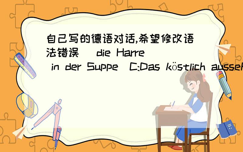 自己写的德语对话,希望修改语法错误( die Harre in der Suppe)C:Das köstlich aussehende Rindersteak mit Reis ist unbedingt lecker.Ich will zuerst die Suppe essen.Er,was it das?Ist ein Haar in der Suppe?Vanessa,Ist ein Haar?Ich denke