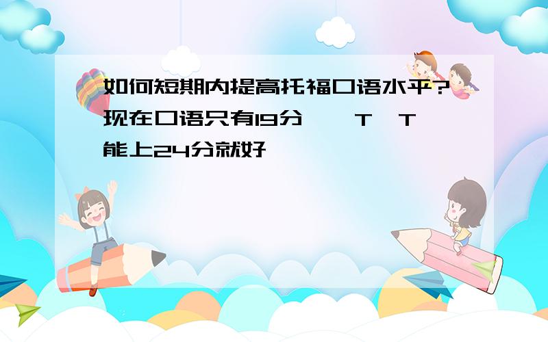 如何短期内提高托福口语水平?现在口语只有19分……T^T能上24分就好……