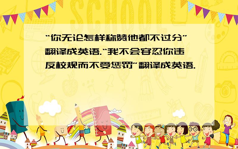 “你无论怎样称赞他都不过分”翻译成英语.“我不会容忍你违反校规而不受惩罚”翻译成英语.